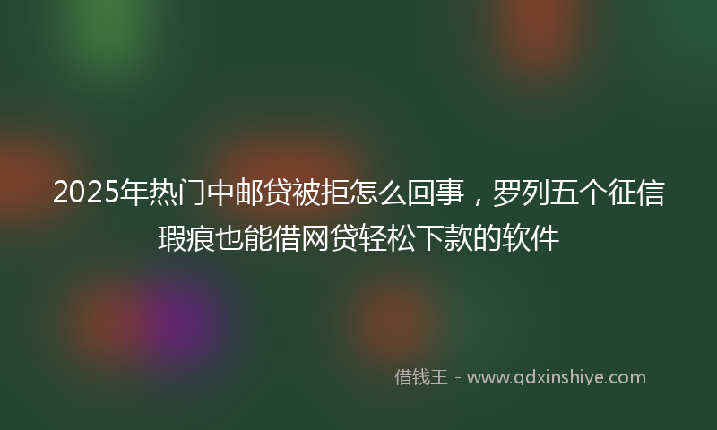 2025年热门中邮贷被拒怎么回事，罗列五个征信瑕疵也能借网贷轻松下款的软件