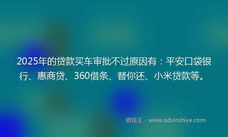 2025年的贷款买车审批不过原因有：平安口袋银行、惠商贷、360借条、替你还、小米贷款等。