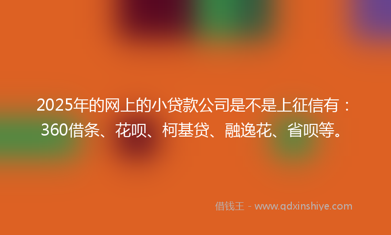 2025年的网上的小贷款公司是不是上征信有：360借条、花呗、柯基贷、融逸花、省呗等。
