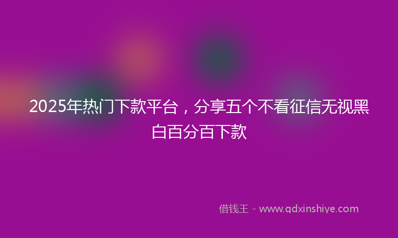 2025年热门下款平台，分享五个不看征信无视黑白百分百下款