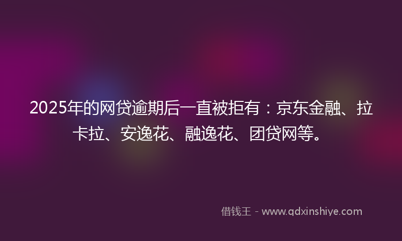 2025年的网贷逾期后一直被拒有：京东金融、拉卡拉、安逸花、融逸花、团贷网等。
