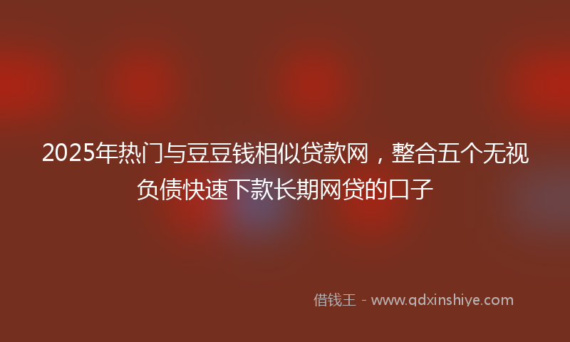 2025年热门与豆豆钱相似贷款网，整合五个无视负债快速下款长期网贷的口子