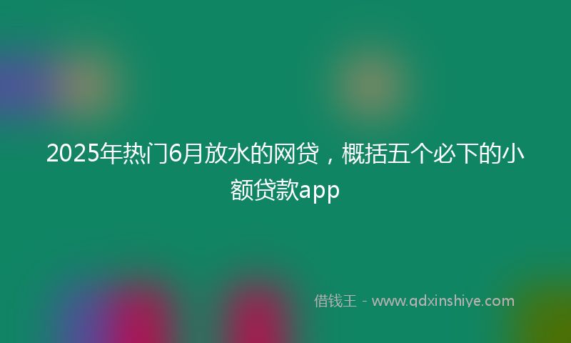 2025年热门6月放水的网贷，概括五个必下的小额贷款app