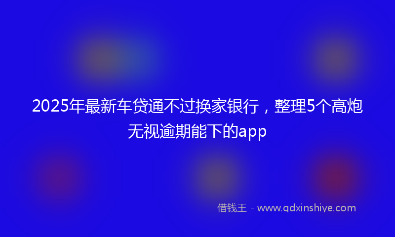 2025年最新车贷通不过换家银行，整理5个高炮无视逾期能下的app