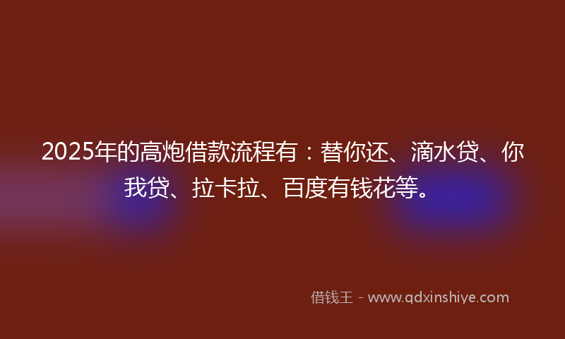 2025年的高炮借款流程有：替你还、滴水贷、你我贷、拉卡拉、百度有钱花等。