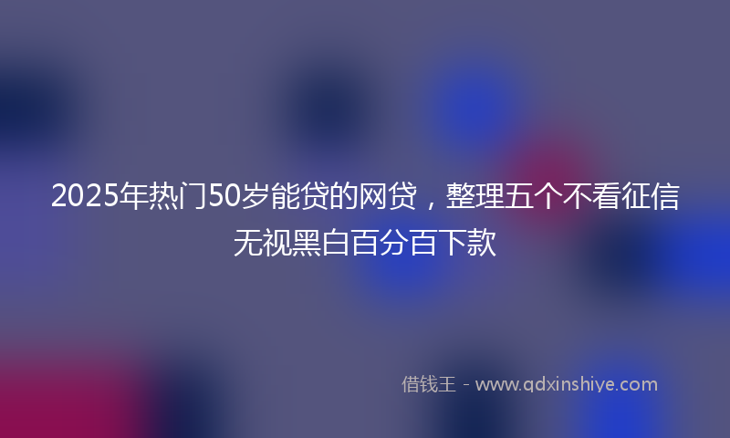 2025年热门50岁能贷的网贷，整理五个不看征信无视黑白百分百下款