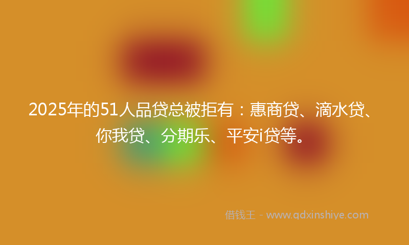 2025年的51人品贷总被拒有：惠商贷、滴水贷、你我贷、分期乐、平安i贷等。