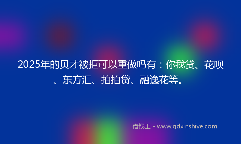 2025年的贝才被拒可以重做吗有：你我贷、花呗、东方汇、拍拍贷、融逸花等。