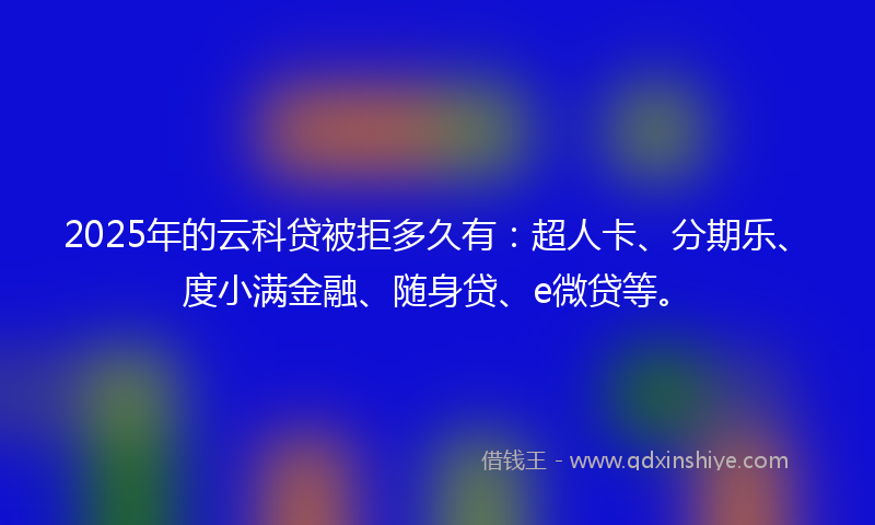 2025年的云科贷被拒多久有：超人卡、分期乐、度小满金融、随身贷、e微贷等。