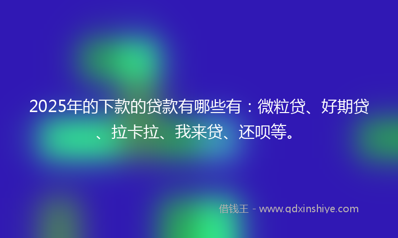 2025年的下款的贷款有哪些有：微粒贷、好期贷、拉卡拉、我来贷、还呗等。