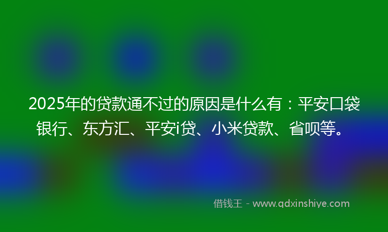 2025年的贷款通不过的原因是什么有：平安口袋银行、东方汇、平安i贷、小米贷款、省呗等。
