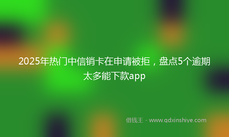 2025年热门中信销卡在申请被拒，盘点5个逾期太多能下款app