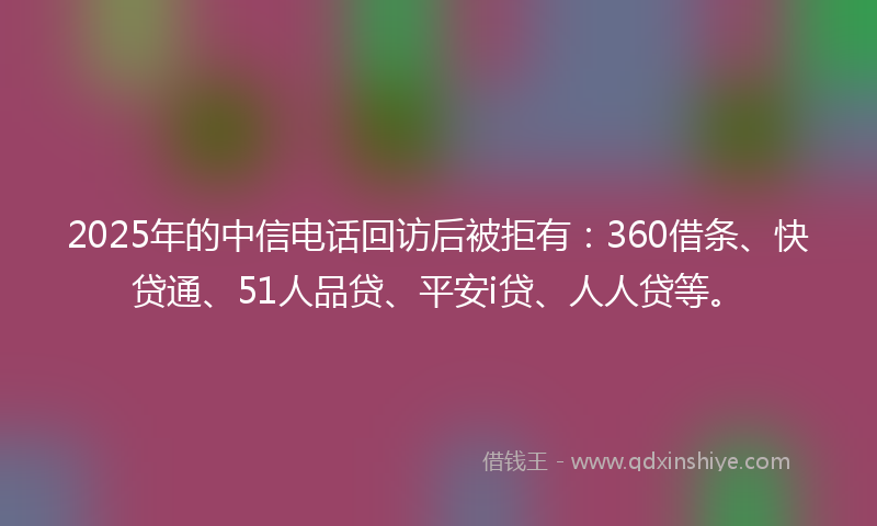2025年的中信电话回访后被拒有：360借条、快贷通、51人品贷、平安i贷、人人贷等。