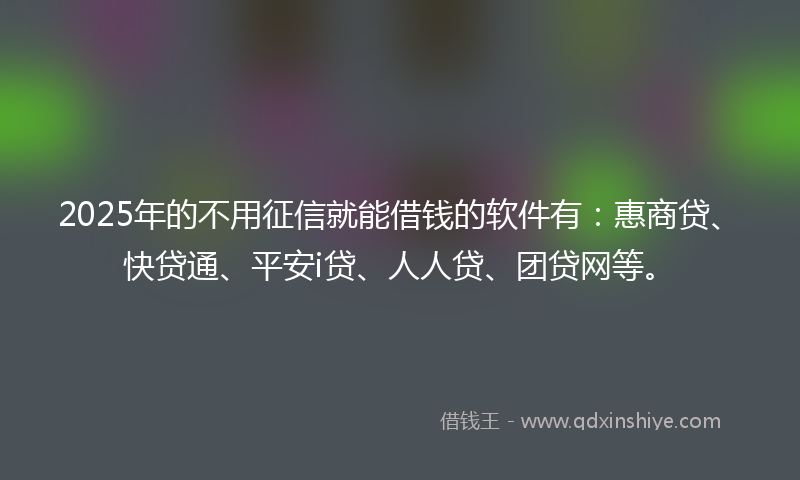 2025年的不用征信就能借钱的软件有：惠商贷、快贷通、平安i贷、人人贷、团贷网等。