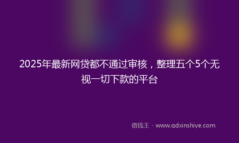 2025年最新网贷都不通过审核，整理五个5个无视一切下款的平台