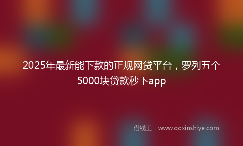 2025年最新能下款的正规网贷平台，罗列五个5000块贷款秒下app