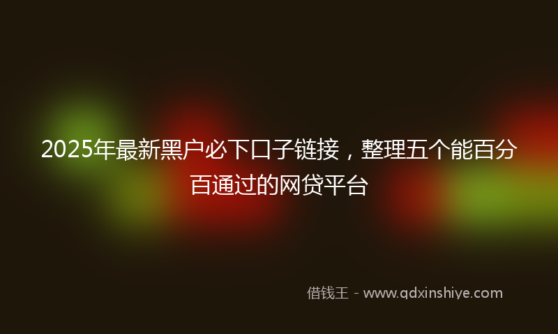 2025年最新黑户必下口子链接，整理五个能百分百通过的网贷平台
