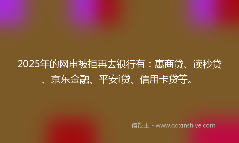 2025年的网申被拒再去银行有：惠商贷、读秒贷、京东金融、平安i贷、信用卡贷等。