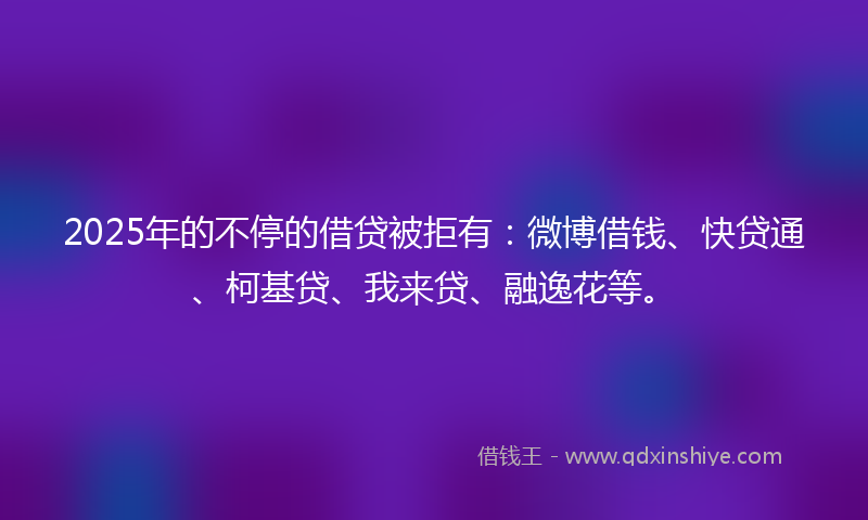 2025年的不停的借贷被拒有：微博借钱、快贷通、柯基贷、我来贷、融逸花等。