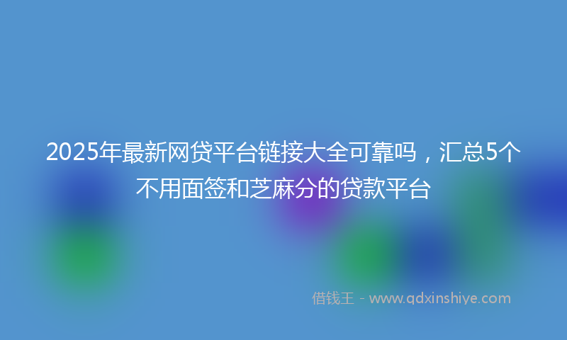 2025年最新网贷平台链接大全可靠吗，汇总5个不用面签和芝麻分的贷款平台