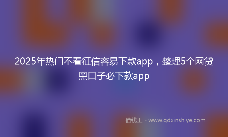 2025年热门不看征信容易下款app，整理5个网贷黑口子必下款app