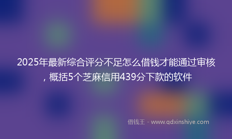 2025年最新综合评分不足怎么借钱才能通过审核，概括5个芝麻信用439分下款的软件