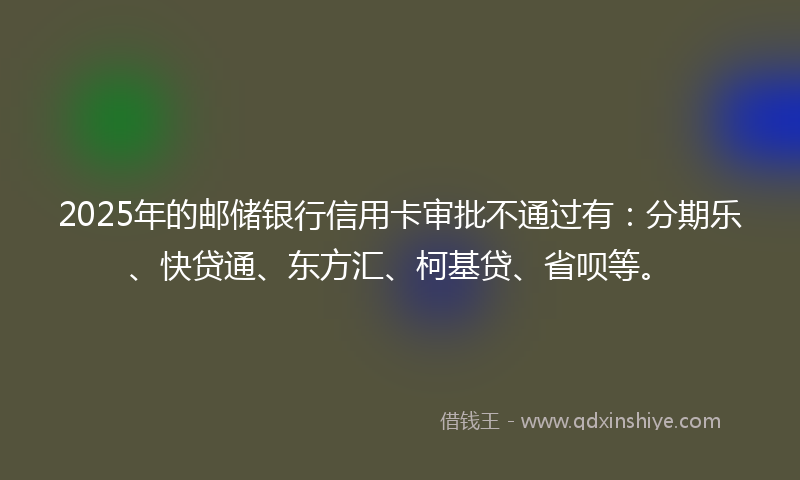 2025年的邮储银行信用卡审批不通过有：分期乐、快贷通、东方汇、柯基贷、省呗等。