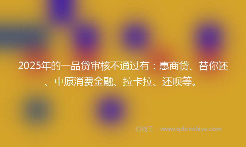 2025年的一品贷审核不通过有：惠商贷、替你还、中原消费金融、拉卡拉、还呗等。