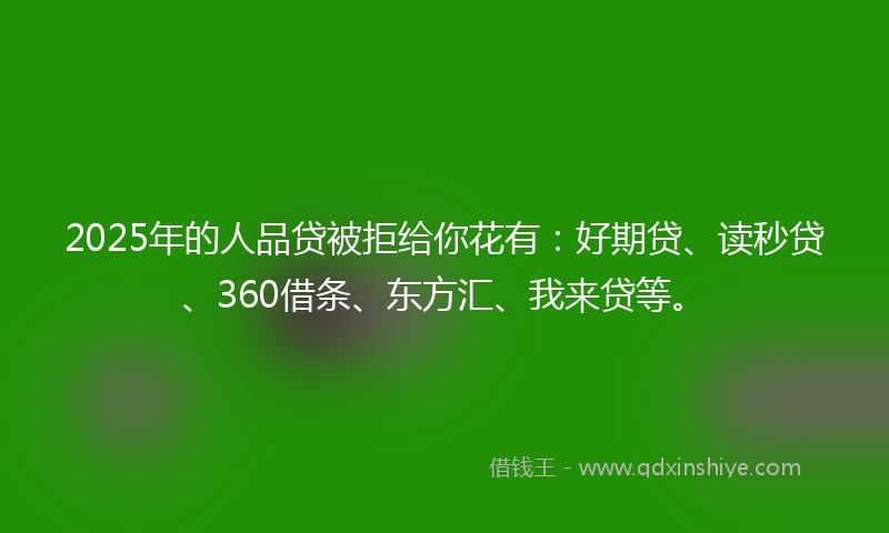 2025年的人品贷被拒给你花有：好期贷、读秒贷、360借条、东方汇、我来贷等。