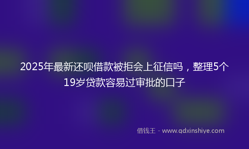 2025年最新还呗借款被拒会上征信吗，整理5个19岁贷款容易过审批的口子
