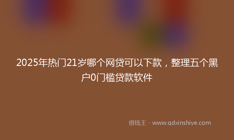 2025年热门21岁哪个网贷可以下款，整理五个黑户0门槛贷款软件