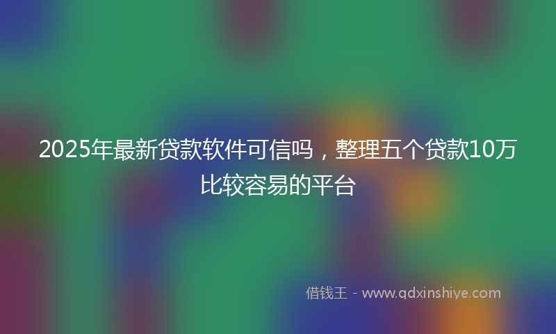 2025年最新贷款软件可信吗，整理五个贷款10万比较容易的平台