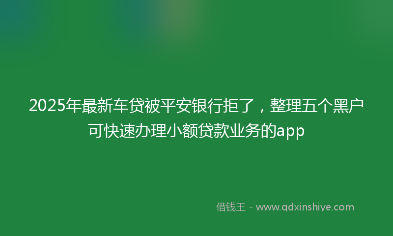 2025年最新车贷被平安银行拒了，整理五个黑户可快速办理小额贷款业务的app