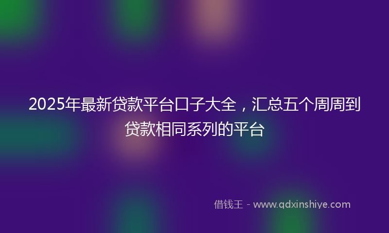 2025年最新贷款平台口子大全，汇总五个周周到贷款相同系列的平台