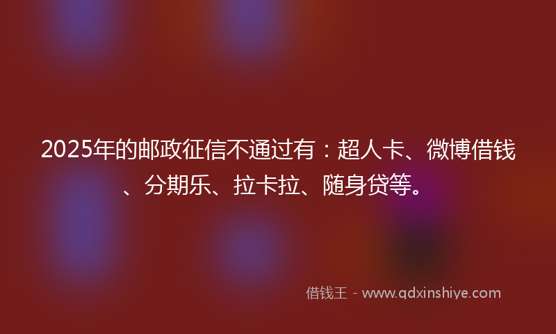 2025年的邮政征信不通过有：超人卡、微博借钱、分期乐、拉卡拉、随身贷等。