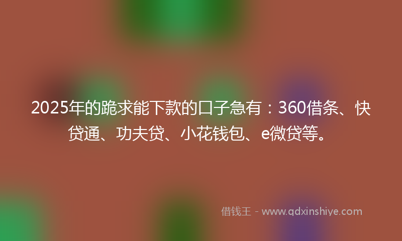 2025年的跪求能下款的口子急有：360借条、快贷通、功夫贷、小花钱包、e微贷等。