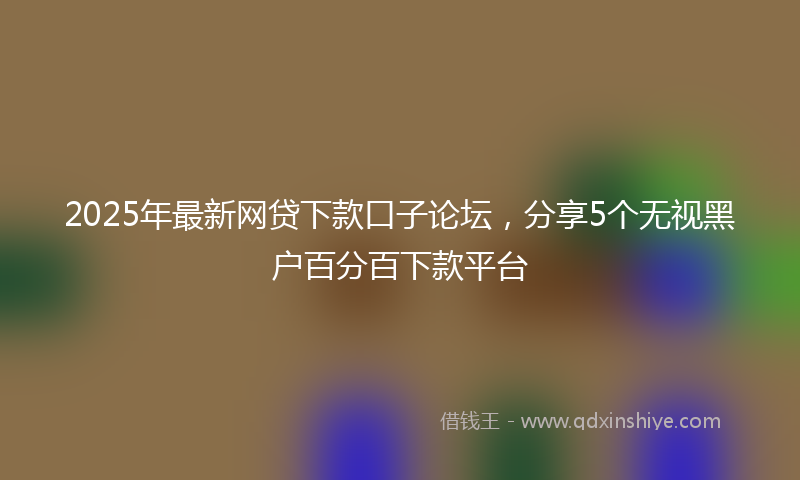 2025年最新网贷下款口子论坛，分享5个无视黑户百分百下款平台