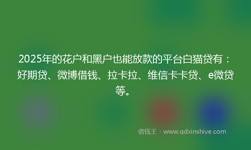 2025年的花户和黑户也能放款的平台白猫贷有：好期贷、微博借钱、拉卡拉、维信卡卡贷、e微贷等。