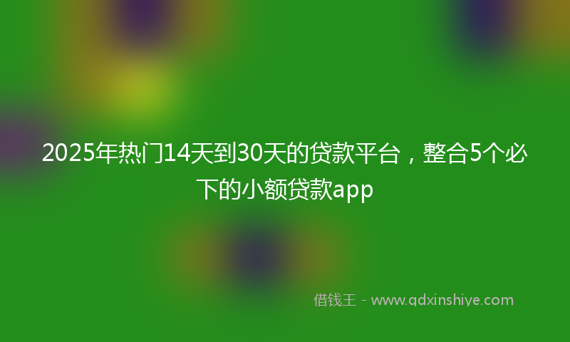 2025年热门14天到30天的贷款平台，整合5个必下的小额贷款app