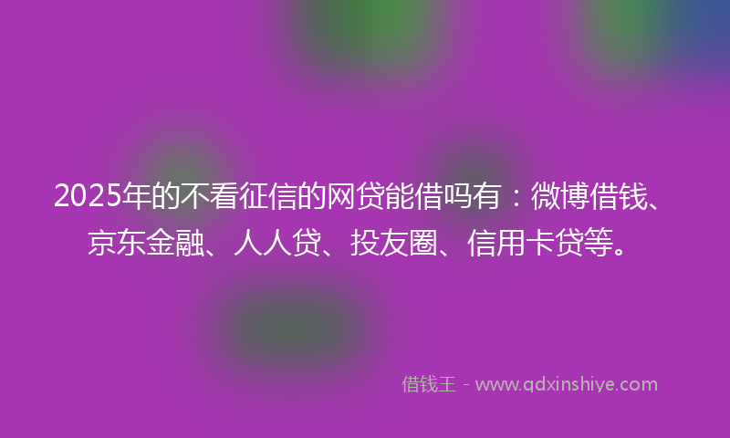 2025年的不看征信的网贷能借吗有：微博借钱、京东金融、人人贷、投友圈、信用卡贷等。