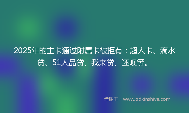 2025年的主卡通过附属卡被拒有：超人卡、滴水贷、51人品贷、我来贷、还呗等。