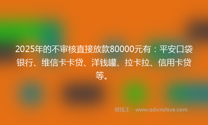 2025年的不审核直接放款80000元有：平安口袋银行、维信卡卡贷、洋钱罐、拉卡拉、信用卡贷等。