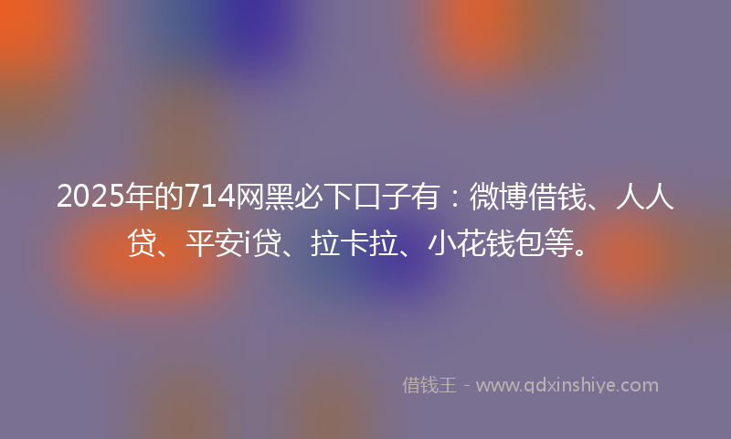 2025年的714网黑必下口子有：微博借钱、人人贷、平安i贷、拉卡拉、小花钱包等。