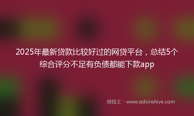 2025年最新贷款比较好过的网贷平台，总结5个综合评分不足有负债都能下款app