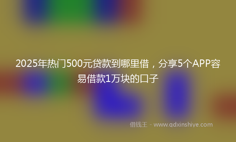 2025年热门500元贷款到哪里借，分享5个APP容易借款1万块的口子