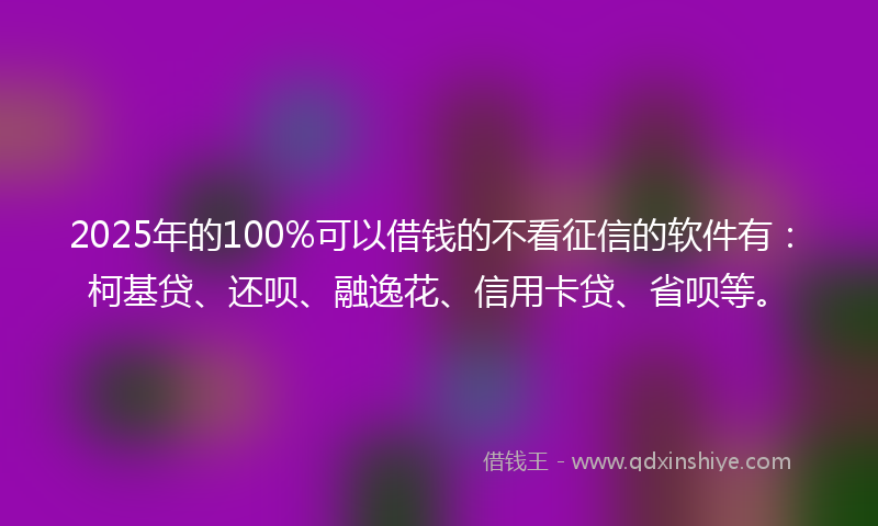 2025年的100%可以借钱的不看征信的软件有：柯基贷、还呗、融逸花、信用卡贷、省呗等。