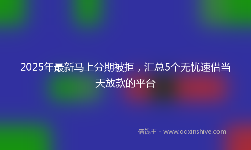 2025年最新马上分期被拒，汇总5个无忧速借当天放款的平台