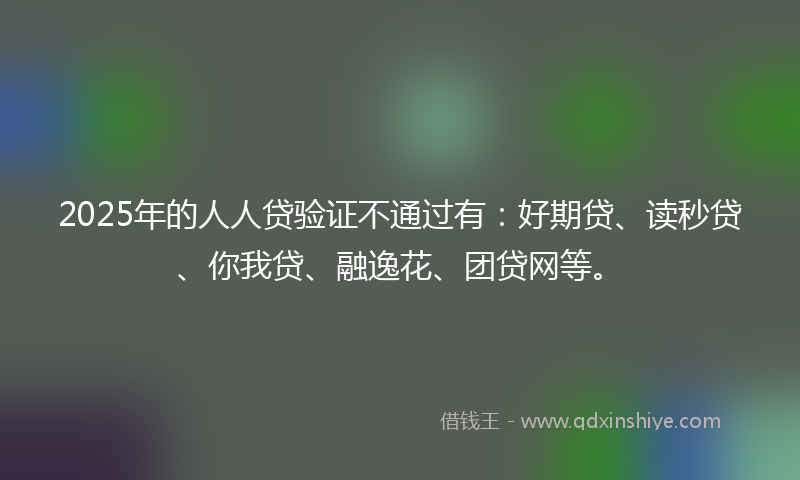 2025年的人人贷验证不通过有：好期贷、读秒贷、你我贷、融逸花、团贷网等。
