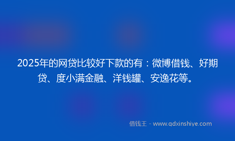 2025年的网贷比较好下款的有：微博借钱、好期贷、度小满金融、洋钱罐、安逸花等。