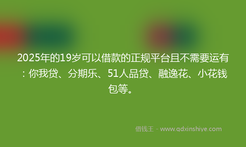 2025年的19岁可以借款的正规平台且不需要运有：你我贷、分期乐、51人品贷、融逸花、小花钱包等。